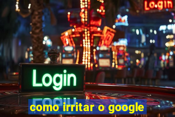 como irritar o google